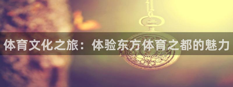 利记官网下载平台：体育文化之旅：体验东方体育之都的魅